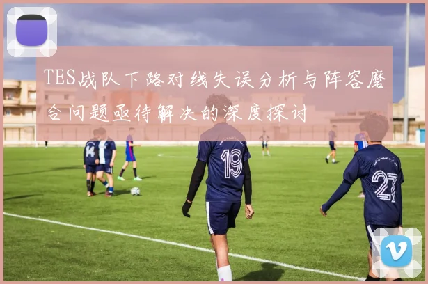 TES战队下路对线失误分析与阵容磨合问题亟待解决的深度探讨